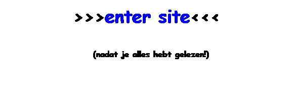 Tekstvak: >>>enter site<<<
 (nadat je alles hebt gelezen!)
